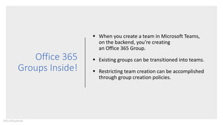 Office 365
Groups Inside!
 When you create a team in Microsoft Teams,
on the backend, you’re creating
an Office 365 Group.
 Existing groups can be transitioned into teams.
 Restricting team creation can be accomplished
through group creation policies.
@buckleyplanet
 