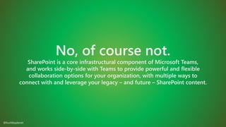 No, of course not.
SharePoint is a core infrastructural component of Microsoft Teams,
and works side-by-side with Teams to provide powerful and flexible
collaboration options for your organization, with multiple ways to
connect with and leverage your legacy – and future – SharePoint content.
@buckleyplanet
 