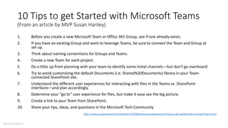 10 Tips to get Started with Microsoft Teams
(From an article by MVP Susan Hanley)
1. Before you create a new Microsoft Team or Office 365 Group, see if one already exists.
2. If you have an existing Group and want to leverage Teams, be sure to connect the Team and Group at
set up.
3. Think about naming conventions for Groups and Teams.
4. Create a new Team for each project.
5. Do a little up front planning with your team to identify some initial channels—but don’t go overboard.
6. Try to avoid customizing the default Documents (i.e. Shared%20Documents) library in your Team-
connected SharePoint site.
7. Understand the different user experiences for interacting with files in the Teams vs. SharePoint
interfaces—and plan accordingly.
8. Determine your “go to” user experience for files, but make it easy see the big picture.
9. Create a link to your Team from SharePoint.
10. Share your tips, ideas, and questions in the Microsoft Tech Community
https://www.computerworld.com/article/3179768/enterprise-applications/10-tips-to-get-started-with-microsoft-teams.html
@buckleyplanet
 