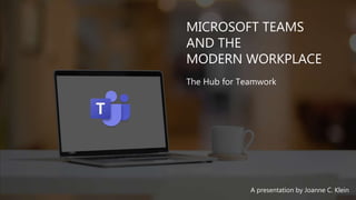 MICROSOFT TEAMS
AND THE
MODERN WORKPLACE
The Hub for Teamwork
A presentation by Joanne C. Klein
 