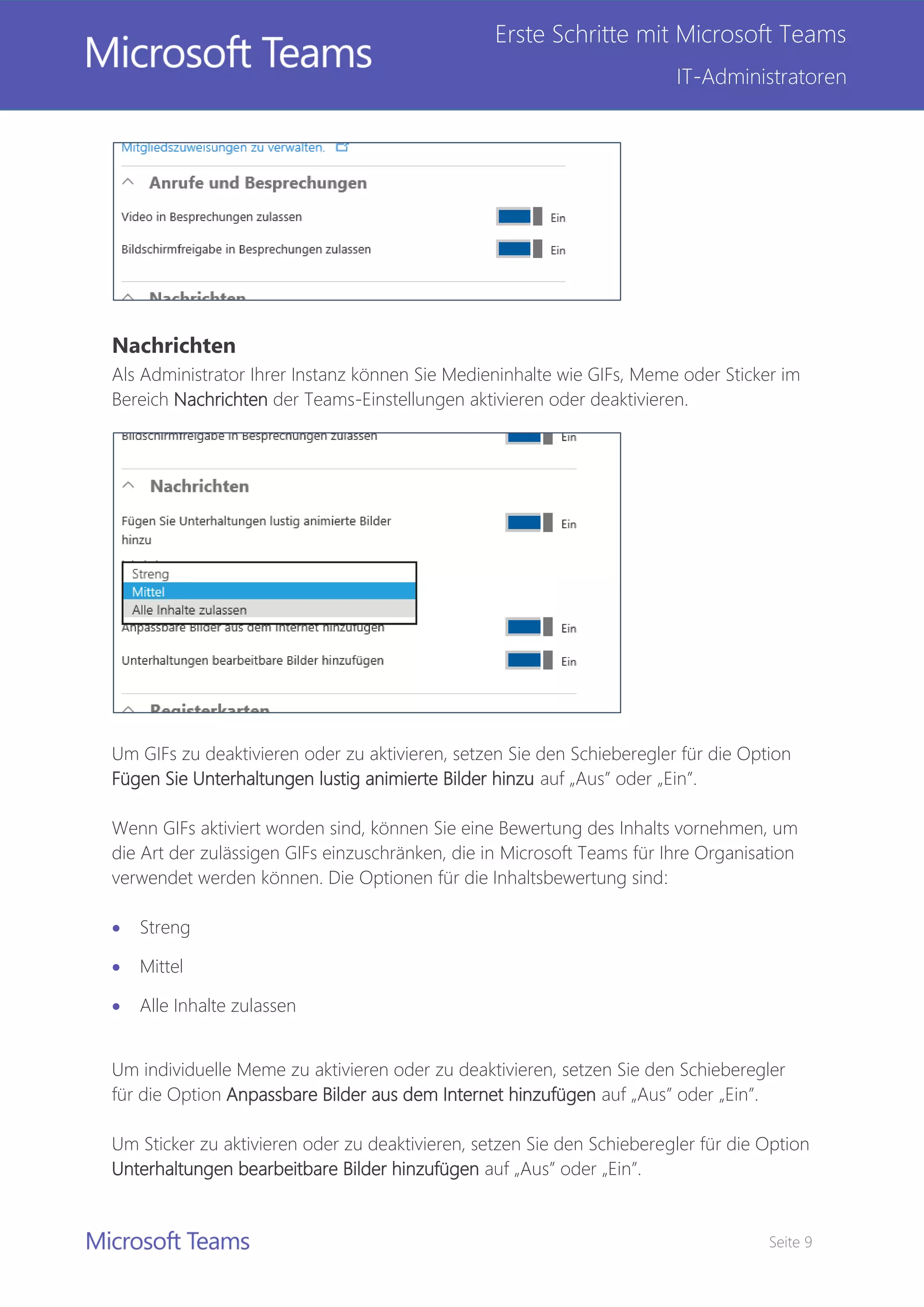 Seite 9
Erste Schritte mit Microsoft Teams
IT-Administratoren
Nachrichten
Als Administrator Ihrer Instanz können Sie Medieninhalte wie GIFs, Meme oder Sticker im
Bereich Nachrichten der Teams-Einstellungen aktivieren oder deaktivieren.
Um GIFs zu deaktivieren oder zu aktivieren, setzen Sie den Schieberegler für die Option
Fügen Sie Unterhaltungen lustig animierte Bilder hinzu auf „Aus” oder „Ein”.
Wenn GIFs aktiviert worden sind, können Sie eine Bewertung des Inhalts vornehmen, um
die Art der zulässigen GIFs einzuschränken, die in Microsoft Teams für Ihre Organisation
verwendet werden können. Die Optionen für die Inhaltsbewertung sind:
 Streng
 Mittel
 Alle Inhalte zulassen
Um individuelle Meme zu aktivieren oder zu deaktivieren, setzen Sie den Schieberegler
für die Option Anpassbare Bilder aus dem Internet hinzufügen auf „Aus” oder „Ein”.
Um Sticker zu aktivieren oder zu deaktivieren, setzen Sie den Schieberegler für die Option
Unterhaltungen bearbeitbare Bilder hinzufügen auf „Aus” oder „Ein”.
 