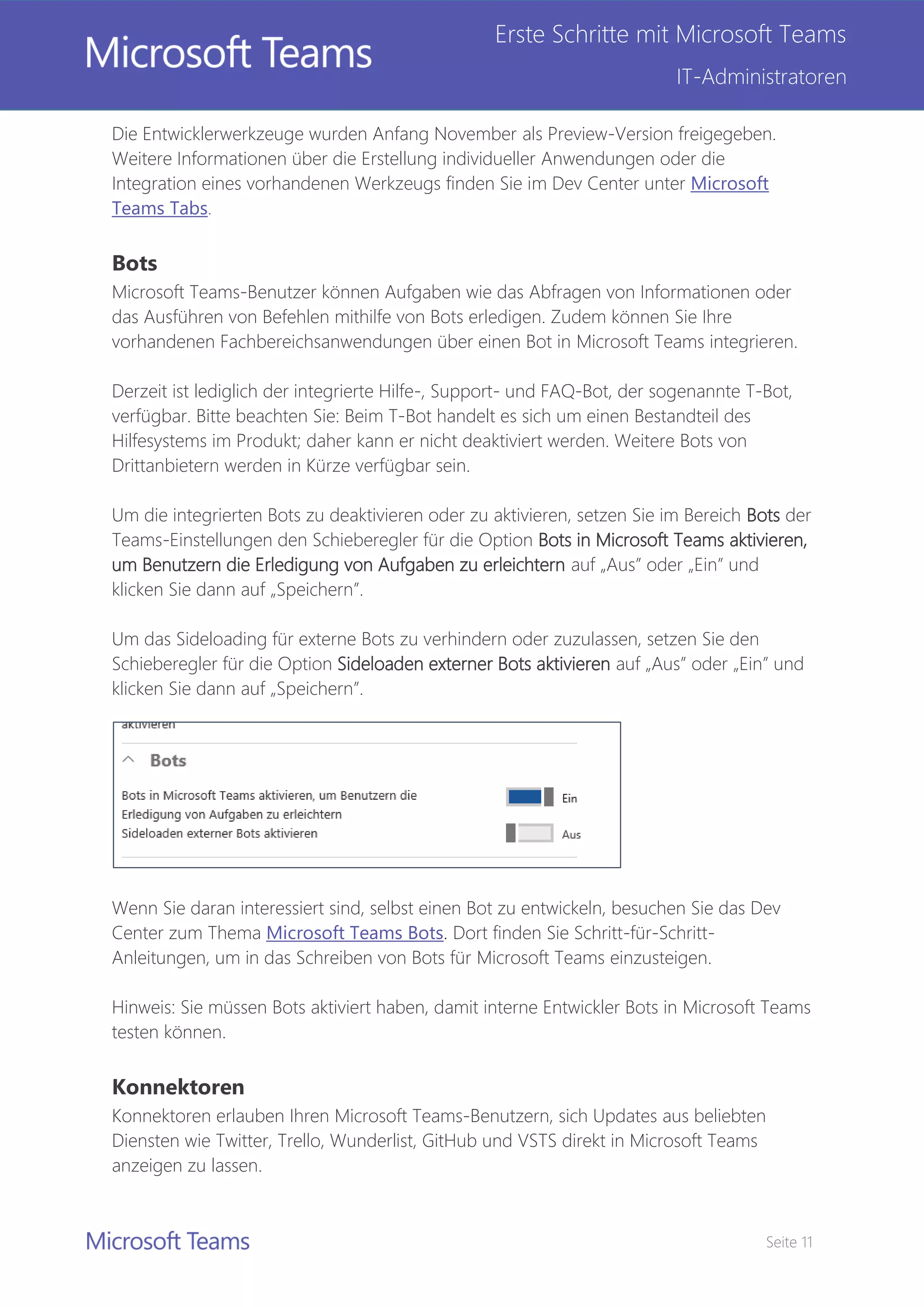 Seite 11
Erste Schritte mit Microsoft Teams
IT-Administratoren
Die Entwicklerwerkzeuge wurden Anfang November als Preview-Version freigegeben.
Weitere Informationen über die Erstellung individueller Anwendungen oder die
Integration eines vorhandenen Werkzeugs finden Sie im Dev Center unter Microsoft
Teams Tabs.
Bots
Microsoft Teams-Benutzer können Aufgaben wie das Abfragen von Informationen oder
das Ausführen von Befehlen mithilfe von Bots erledigen. Zudem können Sie Ihre
vorhandenen Fachbereichsanwendungen über einen Bot in Microsoft Teams integrieren.
Derzeit ist lediglich der integrierte Hilfe-, Support- und FAQ-Bot, der sogenannte T-Bot,
verfügbar. Bitte beachten Sie: Beim T-Bot handelt es sich um einen Bestandteil des
Hilfesystems im Produkt; daher kann er nicht deaktiviert werden. Weitere Bots von
Drittanbietern werden in Kürze verfügbar sein.
Um die integrierten Bots zu deaktivieren oder zu aktivieren, setzen Sie im Bereich Bots der
Teams-Einstellungen den Schieberegler für die Option Bots in Microsoft Teams aktivieren,
um Benutzern die Erledigung von Aufgaben zu erleichtern auf „Aus” oder „Ein” und
klicken Sie dann auf „Speichern”.
Um das Sideloading für externe Bots zu verhindern oder zuzulassen, setzen Sie den
Schieberegler für die Option Sideloaden externer Bots aktivieren auf „Aus” oder „Ein” und
klicken Sie dann auf „Speichern”.
Wenn Sie daran interessiert sind, selbst einen Bot zu entwickeln, besuchen Sie das Dev
Center zum Thema Microsoft Teams Bots. Dort finden Sie Schritt-für-Schritt-
Anleitungen, um in das Schreiben von Bots für Microsoft Teams einzusteigen.
Hinweis: Sie müssen Bots aktiviert haben, damit interne Entwickler Bots in Microsoft Teams
testen können.
Konnektoren
Konnektoren erlauben Ihren Microsoft Teams-Benutzern, sich Updates aus beliebten
Diensten wie Twitter, Trello, Wunderlist, GitHub und VSTS direkt in Microsoft Teams
anzeigen zu lassen.
 
