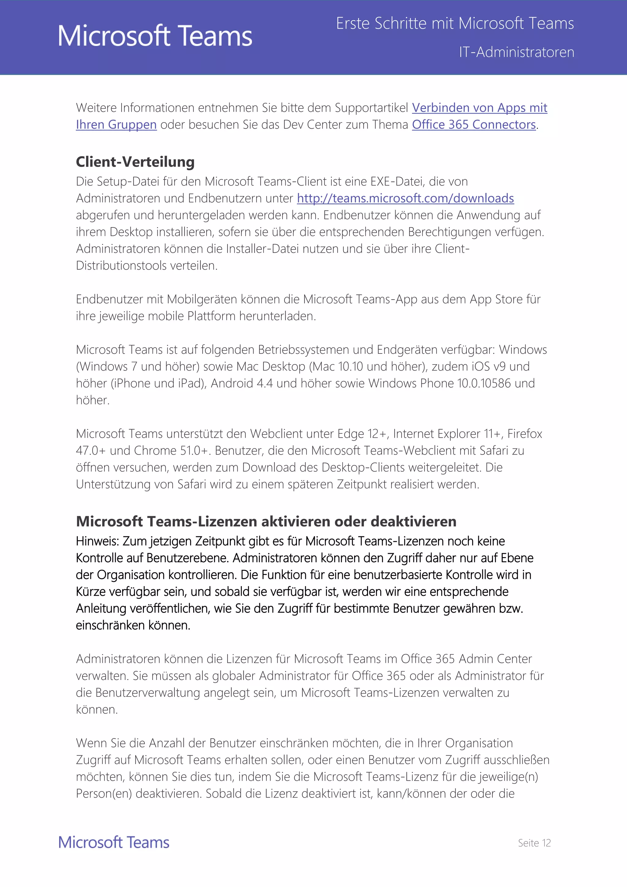 Seite 12
Erste Schritte mit Microsoft Teams
IT-Administratoren
Weitere Informationen entnehmen Sie bitte dem Supportartikel Verbinden von Apps mit
Ihren Gruppen oder besuchen Sie das Dev Center zum Thema Office 365 Connectors.
Client-Verteilung
Die Setup-Datei für den Microsoft Teams-Client ist eine EXE-Datei, die von
Administratoren und Endbenutzern unter http://teams.microsoft.com/downloads
abgerufen und heruntergeladen werden kann. Endbenutzer können die Anwendung auf
ihrem Desktop installieren, sofern sie über die entsprechenden Berechtigungen verfügen.
Administratoren können die Installer-Datei nutzen und sie über ihre Client-
Distributionstools verteilen.
Endbenutzer mit Mobilgeräten können die Microsoft Teams-App aus dem App Store für
ihre jeweilige mobile Plattform herunterladen.
Microsoft Teams ist auf folgenden Betriebssystemen und Endgeräten verfügbar: Windows
(Windows 7 und höher) sowie Mac Desktop (Mac 10.10 und höher), zudem iOS v9 und
höher (iPhone und iPad), Android 4.4 und höher sowie Windows Phone 10.0.10586 und
höher.
Microsoft Teams unterstützt den Webclient unter Edge 12+, Internet Explorer 11+, Firefox
47.0+ und Chrome 51.0+. Benutzer, die den Microsoft Teams-Webclient mit Safari zu
öffnen versuchen, werden zum Download des Desktop-Clients weitergeleitet. Die
Unterstützung von Safari wird zu einem späteren Zeitpunkt realisiert werden.
Microsoft Teams-Lizenzen aktivieren oder deaktivieren
Hinweis: Zum jetzigen Zeitpunkt gibt es für Microsoft Teams-Lizenzen noch keine
Kontrolle auf Benutzerebene. Administratoren können den Zugriff daher nur auf Ebene
der Organisation kontrollieren. Die Funktion für eine benutzerbasierte Kontrolle wird in
Kürze verfügbar sein, und sobald sie verfügbar ist, werden wir eine entsprechende
Anleitung veröffentlichen, wie Sie den Zugriff für bestimmte Benutzer gewähren bzw.
einschränken können.
Administratoren können die Lizenzen für Microsoft Teams im Office 365 Admin Center
verwalten. Sie müssen als globaler Administrator für Office 365 oder als Administrator für
die Benutzerverwaltung angelegt sein, um Microsoft Teams-Lizenzen verwalten zu
können.
Wenn Sie die Anzahl der Benutzer einschränken möchten, die in Ihrer Organisation
Zugriff auf Microsoft Teams erhalten sollen, oder einen Benutzer vom Zugriff ausschließen
möchten, können Sie dies tun, indem Sie die Microsoft Teams-Lizenz für die jeweilige(n)
Person(en) deaktivieren. Sobald die Lizenz deaktiviert ist, kann/können der oder die
 