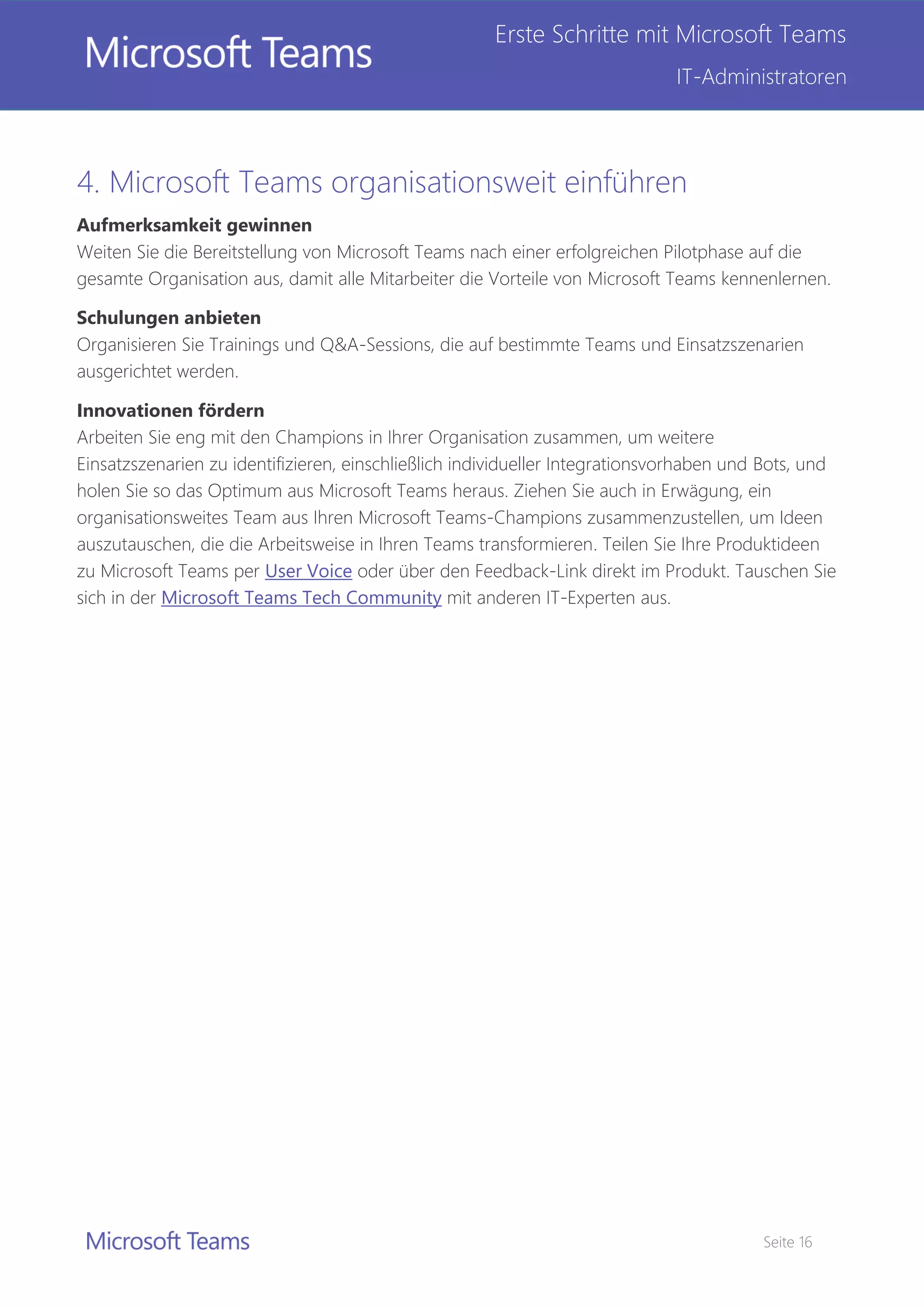 Seite 16
Erste Schritte mit Microsoft Teams
IT-Administratoren
4. Microsoft Teams organisationsweit einführen
Aufmerksamkeit gewinnen
Weiten Sie die Bereitstellung von Microsoft Teams nach einer erfolgreichen Pilotphase auf die
gesamte Organisation aus, damit alle Mitarbeiter die Vorteile von Microsoft Teams kennenlernen.
Schulungen anbieten
Organisieren Sie Trainings und Q&A-Sessions, die auf bestimmte Teams und Einsatzszenarien
ausgerichtet werden.
Innovationen fördern
Arbeiten Sie eng mit den Champions in Ihrer Organisation zusammen, um weitere
Einsatzszenarien zu identifizieren, einschließlich individueller Integrationsvorhaben und Bots, und
holen Sie so das Optimum aus Microsoft Teams heraus. Ziehen Sie auch in Erwägung, ein
organisationsweites Team aus Ihren Microsoft Teams-Champions zusammenzustellen, um Ideen
auszutauschen, die die Arbeitsweise in Ihren Teams transformieren. Teilen Sie Ihre Produktideen
zu Microsoft Teams per User Voice oder über den Feedback-Link direkt im Produkt. Tauschen Sie
sich in der Microsoft Teams Tech Community mit anderen IT-Experten aus.
 