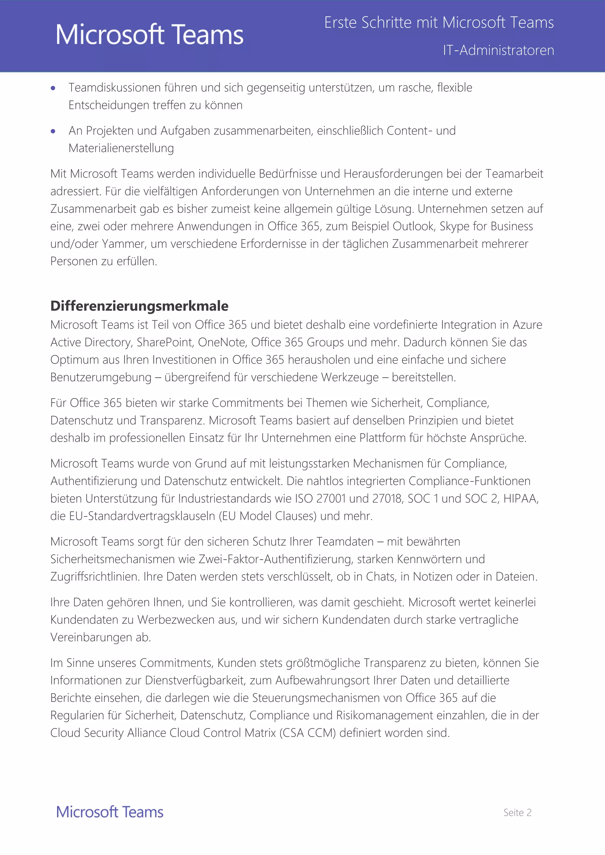 Seite 2
Erste Schritte mit Microsoft Teams
IT-Administratoren
 Teamdiskussionen führen und sich gegenseitig unterstützen, um rasche, flexible
Entscheidungen treffen zu können
 An Projekten und Aufgaben zusammenarbeiten, einschließlich Content- und
Materialienerstellung
Mit Microsoft Teams werden individuelle Bedürfnisse und Herausforderungen bei der Teamarbeit
adressiert. Für die vielfältigen Anforderungen von Unternehmen an die interne und externe
Zusammenarbeit gab es bisher zumeist keine allgemein gültige Lösung. Unternehmen setzen auf
eine, zwei oder mehrere Anwendungen in Office 365, zum Beispiel Outlook, Skype for Business
und/oder Yammer, um verschiedene Erfordernisse in der täglichen Zusammenarbeit mehrerer
Personen zu erfüllen.
Differenzierungsmerkmale
Microsoft Teams ist Teil von Office 365 und bietet deshalb eine vordefinierte Integration in Azure
Active Directory, SharePoint, OneNote, Office 365 Groups und mehr. Dadurch können Sie das
Optimum aus Ihren Investitionen in Office 365 herausholen und eine einfache und sichere
Benutzerumgebung – übergreifend für verschiedene Werkzeuge – bereitstellen.
Für Office 365 bieten wir starke Commitments bei Themen wie Sicherheit, Compliance,
Datenschutz und Transparenz. Microsoft Teams basiert auf denselben Prinzipien und bietet
deshalb im professionellen Einsatz für Ihr Unternehmen eine Plattform für höchste Ansprüche.
Microsoft Teams wurde von Grund auf mit leistungsstarken Mechanismen für Compliance,
Authentifizierung und Datenschutz entwickelt. Die nahtlos integrierten Compliance-Funktionen
bieten Unterstützung für Industriestandards wie ISO 27001 und 27018, SOC 1 und SOC 2, HIPAA,
die EU-Standardvertragsklauseln (EU Model Clauses) und mehr.
Microsoft Teams sorgt für den sicheren Schutz Ihrer Teamdaten – mit bewährten
Sicherheitsmechanismen wie Zwei-Faktor-Authentifizierung, starken Kennwörtern und
Zugriffsrichtlinien. Ihre Daten werden stets verschlüsselt, ob in Chats, in Notizen oder in Dateien.
Ihre Daten gehören Ihnen, und Sie kontrollieren, was damit geschieht. Microsoft wertet keinerlei
Kundendaten zu Werbezwecken aus, und wir sichern Kundendaten durch starke vertragliche
Vereinbarungen ab.
Im Sinne unseres Commitments, Kunden stets größtmögliche Transparenz zu bieten, können Sie
Informationen zur Dienstverfügbarkeit, zum Aufbewahrungsort Ihrer Daten und detaillierte
Berichte einsehen, die darlegen wie die Steuerungsmechanismen von Office 365 auf die
Regularien für Sicherheit, Datenschutz, Compliance und Risikomanagement einzahlen, die in der
Cloud Security Alliance Cloud Control Matrix (CSA CCM) definiert worden sind.
 