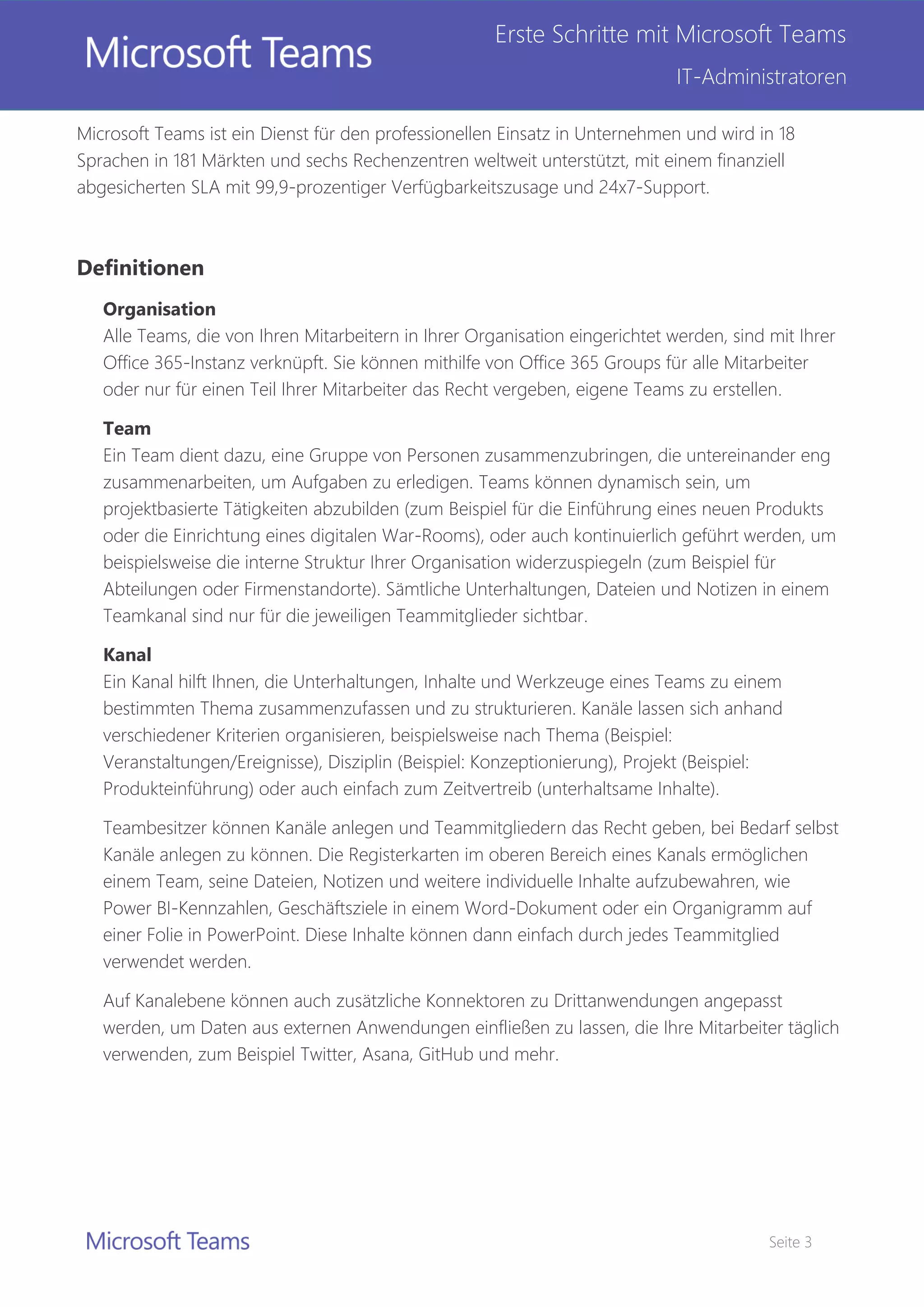 Seite 3
Erste Schritte mit Microsoft Teams
IT-Administratoren
Microsoft Teams ist ein Dienst für den professionellen Einsatz in Unternehmen und wird in 18
Sprachen in 181 Märkten und sechs Rechenzentren weltweit unterstützt, mit einem finanziell
abgesicherten SLA mit 99,9-prozentiger Verfügbarkeitszusage und 24x7-Support.
Definitionen
Organisation
Alle Teams, die von Ihren Mitarbeitern in Ihrer Organisation eingerichtet werden, sind mit Ihrer
Office 365-Instanz verknüpft. Sie können mithilfe von Office 365 Groups für alle Mitarbeiter
oder nur für einen Teil Ihrer Mitarbeiter das Recht vergeben, eigene Teams zu erstellen.
Team
Ein Team dient dazu, eine Gruppe von Personen zusammenzubringen, die untereinander eng
zusammenarbeiten, um Aufgaben zu erledigen. Teams können dynamisch sein, um
projektbasierte Tätigkeiten abzubilden (zum Beispiel für die Einführung eines neuen Produkts
oder die Einrichtung eines digitalen War-Rooms), oder auch kontinuierlich geführt werden, um
beispielsweise die interne Struktur Ihrer Organisation widerzuspiegeln (zum Beispiel für
Abteilungen oder Firmenstandorte). Sämtliche Unterhaltungen, Dateien und Notizen in einem
Teamkanal sind nur für die jeweiligen Teammitglieder sichtbar.
Kanal
Ein Kanal hilft Ihnen, die Unterhaltungen, Inhalte und Werkzeuge eines Teams zu einem
bestimmten Thema zusammenzufassen und zu strukturieren. Kanäle lassen sich anhand
verschiedener Kriterien organisieren, beispielsweise nach Thema (Beispiel:
Veranstaltungen/Ereignisse), Disziplin (Beispiel: Konzeptionierung), Projekt (Beispiel:
Produkteinführung) oder auch einfach zum Zeitvertreib (unterhaltsame Inhalte).
Teambesitzer können Kanäle anlegen und Teammitgliedern das Recht geben, bei Bedarf selbst
Kanäle anlegen zu können. Die Registerkarten im oberen Bereich eines Kanals ermöglichen
einem Team, seine Dateien, Notizen und weitere individuelle Inhalte aufzubewahren, wie
Power BI-Kennzahlen, Geschäftsziele in einem Word-Dokument oder ein Organigramm auf
einer Folie in PowerPoint. Diese Inhalte können dann einfach durch jedes Teammitglied
verwendet werden.
Auf Kanalebene können auch zusätzliche Konnektoren zu Drittanwendungen angepasst
werden, um Daten aus externen Anwendungen einfließen zu lassen, die Ihre Mitarbeiter täglich
verwenden, zum Beispiel Twitter, Asana, GitHub und mehr.
 