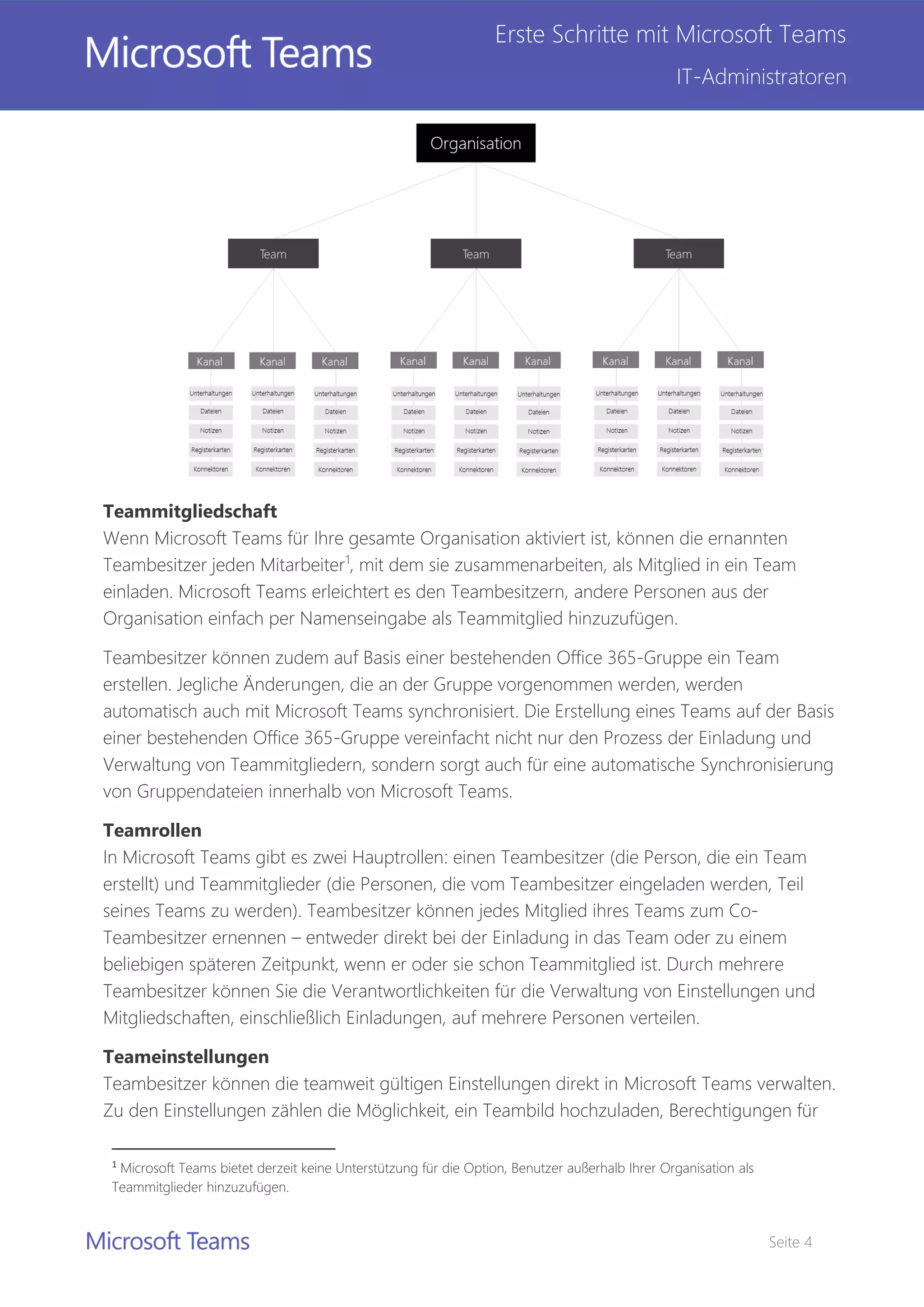 Seite 4
Erste Schritte mit Microsoft Teams
IT-Administratoren
Teammitgliedschaft
Wenn Microsoft Teams für Ihre gesamte Organisation aktiviert ist, können die ernannten
Teambesitzer jeden Mitarbeiter1
, mit dem sie zusammenarbeiten, als Mitglied in ein Team
einladen. Microsoft Teams erleichtert es den Teambesitzern, andere Personen aus der
Organisation einfach per Namenseingabe als Teammitglied hinzuzufügen.
Teambesitzer können zudem auf Basis einer bestehenden Office 365-Gruppe ein Team
erstellen. Jegliche Änderungen, die an der Gruppe vorgenommen werden, werden
automatisch auch mit Microsoft Teams synchronisiert. Die Erstellung eines Teams auf der Basis
einer bestehenden Office 365-Gruppe vereinfacht nicht nur den Prozess der Einladung und
Verwaltung von Teammitgliedern, sondern sorgt auch für eine automatische Synchronisierung
von Gruppendateien innerhalb von Microsoft Teams.
Teamrollen
In Microsoft Teams gibt es zwei Hauptrollen: einen Teambesitzer (die Person, die ein Team
erstellt) und Teammitglieder (die Personen, die vom Teambesitzer eingeladen werden, Teil
seines Teams zu werden). Teambesitzer können jedes Mitglied ihres Teams zum Co-
Teambesitzer ernennen – entweder direkt bei der Einladung in das Team oder zu einem
beliebigen späteren Zeitpunkt, wenn er oder sie schon Teammitglied ist. Durch mehrere
Teambesitzer können Sie die Verantwortlichkeiten für die Verwaltung von Einstellungen und
Mitgliedschaften, einschließlich Einladungen, auf mehrere Personen verteilen.
Teameinstellungen
Teambesitzer können die teamweit gültigen Einstellungen direkt in Microsoft Teams verwalten.
Zu den Einstellungen zählen die Möglichkeit, ein Teambild hochzuladen, Berechtigungen für
1
Microsoft Teams bietet derzeit keine Unterstützung für die Option, Benutzer außerhalb Ihrer Organisation als
Teammitglieder hinzuzufügen.
 
