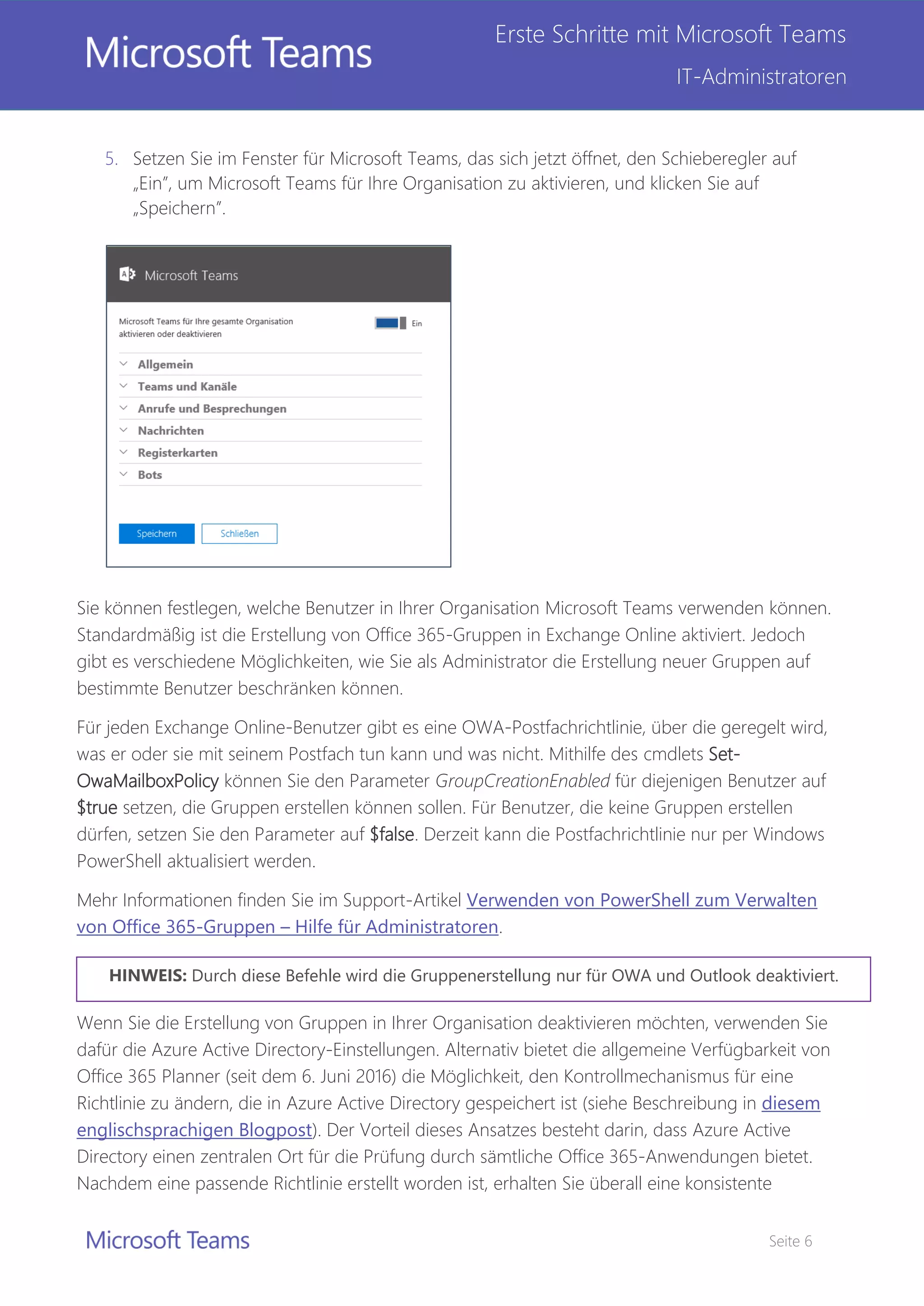 Seite 6
Erste Schritte mit Microsoft Teams
IT-Administratoren
5. Setzen Sie im Fenster für Microsoft Teams, das sich jetzt öffnet, den Schieberegler auf
„Ein”, um Microsoft Teams für Ihre Organisation zu aktivieren, und klicken Sie auf
„Speichern”.
Sie können festlegen, welche Benutzer in Ihrer Organisation Microsoft Teams verwenden können.
Standardmäßig ist die Erstellung von Office 365-Gruppen in Exchange Online aktiviert. Jedoch
gibt es verschiedene Möglichkeiten, wie Sie als Administrator die Erstellung neuer Gruppen auf
bestimmte Benutzer beschränken können.
Für jeden Exchange Online-Benutzer gibt es eine OWA-Postfachrichtlinie, über die geregelt wird,
was er oder sie mit seinem Postfach tun kann und was nicht. Mithilfe des cmdlets Set-
OwaMailboxPolicy können Sie den Parameter GroupCreationEnabled für diejenigen Benutzer auf
$true setzen, die Gruppen erstellen können sollen. Für Benutzer, die keine Gruppen erstellen
dürfen, setzen Sie den Parameter auf $false. Derzeit kann die Postfachrichtlinie nur per Windows
PowerShell aktualisiert werden.
Mehr Informationen finden Sie im Support-Artikel Verwenden von PowerShell zum Verwalten
von Office 365-Gruppen – Hilfe für Administratoren.
Wenn Sie die Erstellung von Gruppen in Ihrer Organisation deaktivieren möchten, verwenden Sie
dafür die Azure Active Directory-Einstellungen. Alternativ bietet die allgemeine Verfügbarkeit von
Office 365 Planner (seit dem 6. Juni 2016) die Möglichkeit, den Kontrollmechanismus für eine
Richtlinie zu ändern, die in Azure Active Directory gespeichert ist (siehe Beschreibung in diesem
englischsprachigen Blogpost). Der Vorteil dieses Ansatzes besteht darin, dass Azure Active
Directory einen zentralen Ort für die Prüfung durch sämtliche Office 365-Anwendungen bietet.
Nachdem eine passende Richtlinie erstellt worden ist, erhalten Sie überall eine konsistente
Durch diese Befehle wird die Gruppenerstellung nur für OWA und Outlook deaktiviert.
 