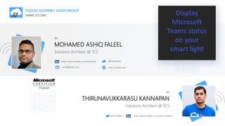 CLOUD JOURNEY USER GROUP
SHARE TO CARE Display
Microsoft
Teams status
on your
smart light
BY
MOHAMED ASHIQ FALEEL
https://www.linkedin.com/in/ashiqf/ @AshiqFaleel
ashiqf@gmail.com https://ashiqf.com
Solutions Architect @ TCS
BY
THIRUNAVUKKARASU KANNAPAN
Solutions Architect @ TCS
https://www.linkedin.com/in/thirubaikm/
@thirubaikm
 