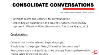 CONSOLIDATE CONVERSATIONS
• Leverage Teams and Channels for communication
• Depending on organization and project structure, channels may
represent different entities (departments, functional teams, etc.)
Considerations
Content that may be relevant beyond a project
Should it be in the project Team/Channel or functional one?
Any conversations are easily searched by users from anywhere within
Teams, while respecting security
Keep conversations in Teams. Email is so 2015!
 