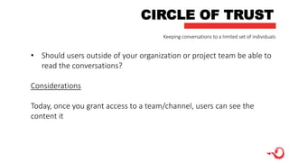F
CIRCLE OF TRUST
• Should users outside of your organization or project team be able to
read the conversations?
Considerations
Today, once you grant access to a team/channel, users can see the
content it
Keeping conversations to a limited set of individuals
 