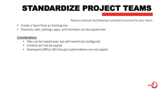 STANDARDIZE PROJECT TEAMS
• Create a Team from an Existing one
• Channels, tabs, settings, apps, and members can be copied over
Considerations
• Tabs can be copied over, but will need to be configured
• Content will not be copied
• Sharepoint (Office 365 Group) customizations are not copied
Reduce confusion by following a consistent structure for your teams
 
