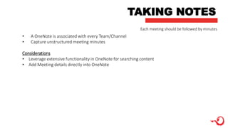 TAKING NOTES
• A OneNote is associated with every Team/Channel
• Capture unstructured meeting minutes
Considerations
• Leverage extensive functionality in OneNote for searching content
• Add Meeting details directly into OneNote
Each meeting should be followed by minutes
 