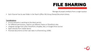 FILE SHARING
Manage all project artefacts from a single location
• Each Channel has its own folder in the Team’s Office 365 Group Shared Document Library
Considerations
• Ensure everyone is working on the latest version
• For different permissions, need to use different Teams or SharePoint sites
• Integrate storage from other SharePoint, DropBox, Box, or Google Drive sources
• Open directly from mobile device
• Promote documents to their own tabs in a Channel (e.g. SOW)
 