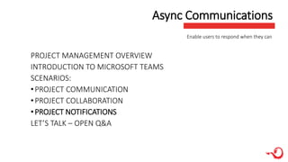 Async Communications
PROJECT MANAGEMENT OVERVIEW
INTRODUCTION TO MICROSOFT TEAMS
SCENARIOS:
•PROJECT COMMUNICATION
•PROJECT COLLABORATION
•PROJECT NOTIFICATIONS
LET’S TALK – OPEN Q&A
Enable users to respond when they can
 
