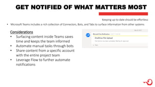 GET NOTIFIED OF WHAT MATTERS MOST
Considerations
• Surfacing content inside Teams saves
time and keeps the team informed
• Automate manual tasks through bots
• Share content from a specific account
with the entire project team
• Leverage Flow to further automate
notifications
Keeping up-to-date should be effortless
• Microsoft Teams includes a rich collection of Connectors, Bots, and Tabs to surface information from other systems
 