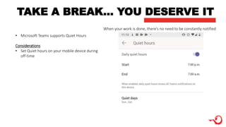 TAKE A BREAK… YOU DESERVE IT
When your work is done, there’s no need to be constantly notified
• Microsoft Teams supports Quiet Hours
Considerations
• Set Quiet hours on your mobile device during
off-time
 
