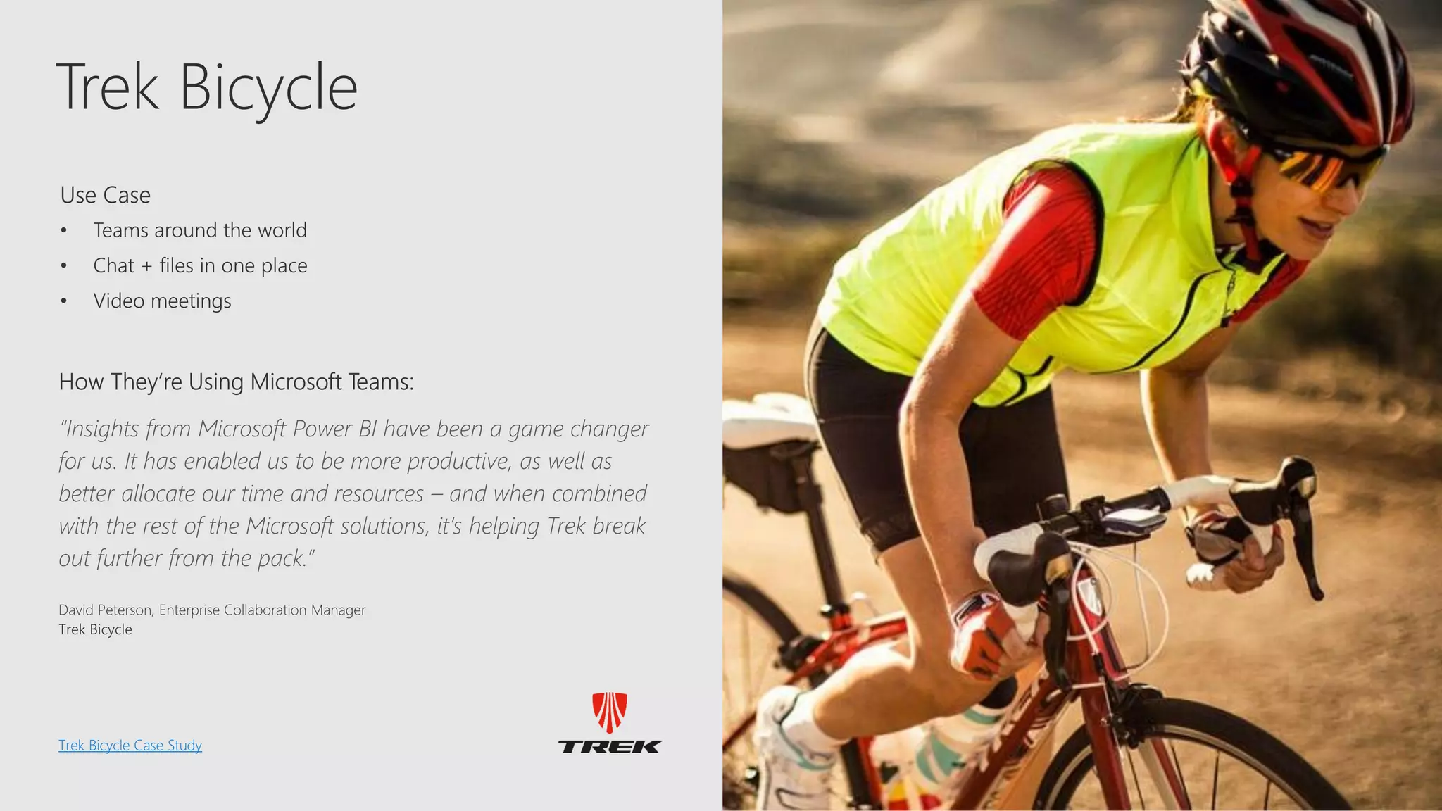 Trek
Trek Bicycle
Trek Bicycle Case Study
“Insights from Microsoft Power BI have been a game changer
for us. It has enabled us to be more productive, as well as
better allocate our time and resources – and when combined
with the rest of the Microsoft solutions, it’s helping Trek break
out further from the pack.”
 