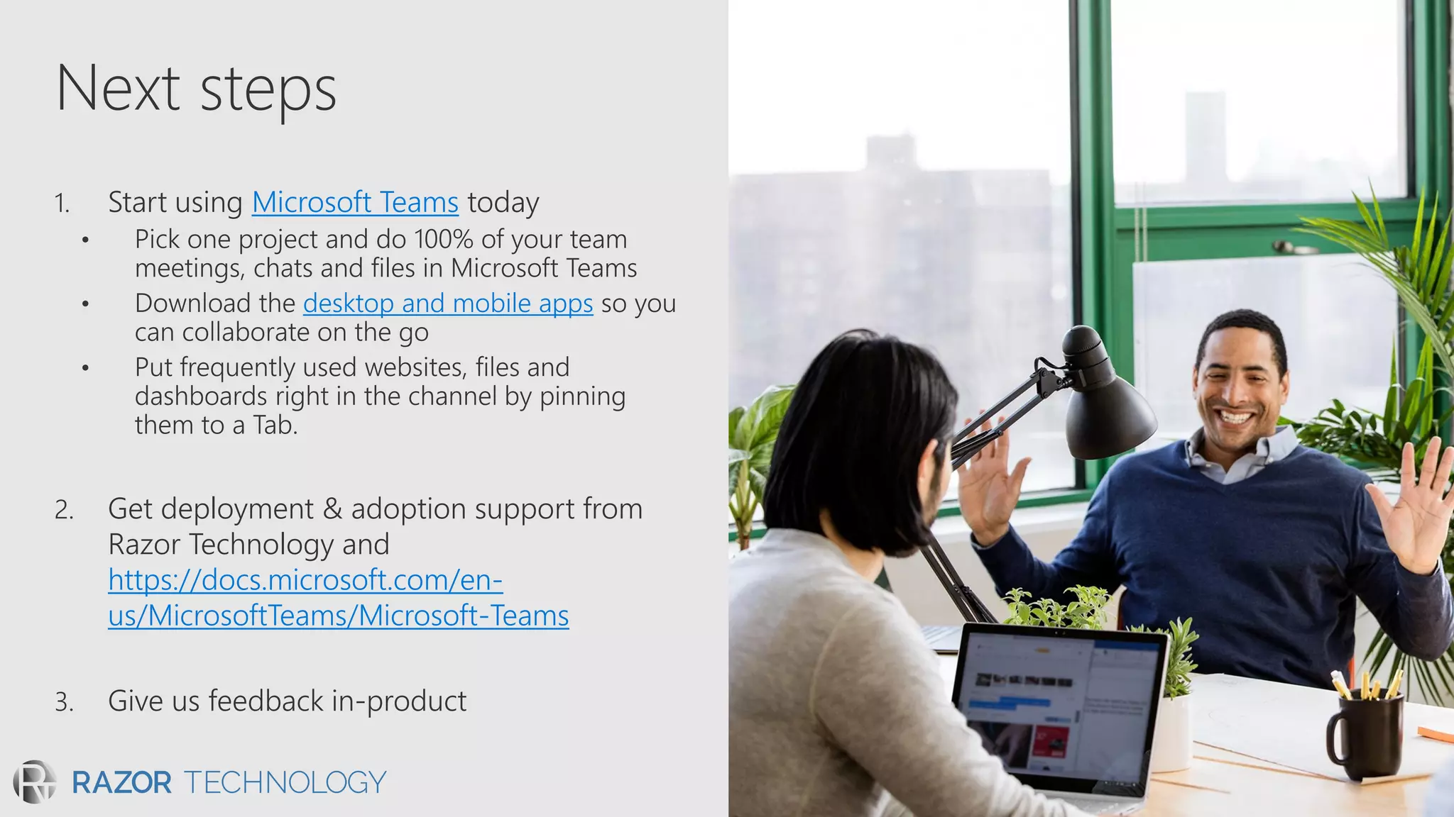 Next steps
1. Start using Microsoft Teams today
• Pick one project and do 100% of your team
meetings, chats and files in Microsoft Teams
desktop and mobile apps
2. Get deployment & adoption support from
Razor Technology and
https://docs.microsoft.com/en-
us/MicrosoftTeams/Microsoft-Teams
3. Give us feedback in-product
 