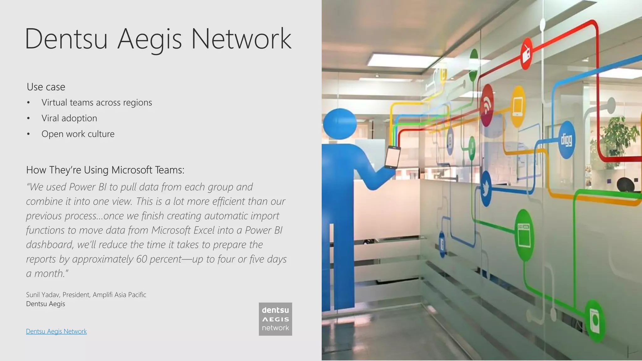 Dentsu Aegis Network
“We used Power BI to pull data from each group and
combine it into one view. This is a lot more efficient than our
previous process…once we finish creating automatic import
functions to move data from Microsoft Excel into a Power BI
dashboard, we’ll reduce the time it takes to prepare the
reports by approximately 60 percent—up to four or five days
a month.”
Dentsu Aegis Network
 