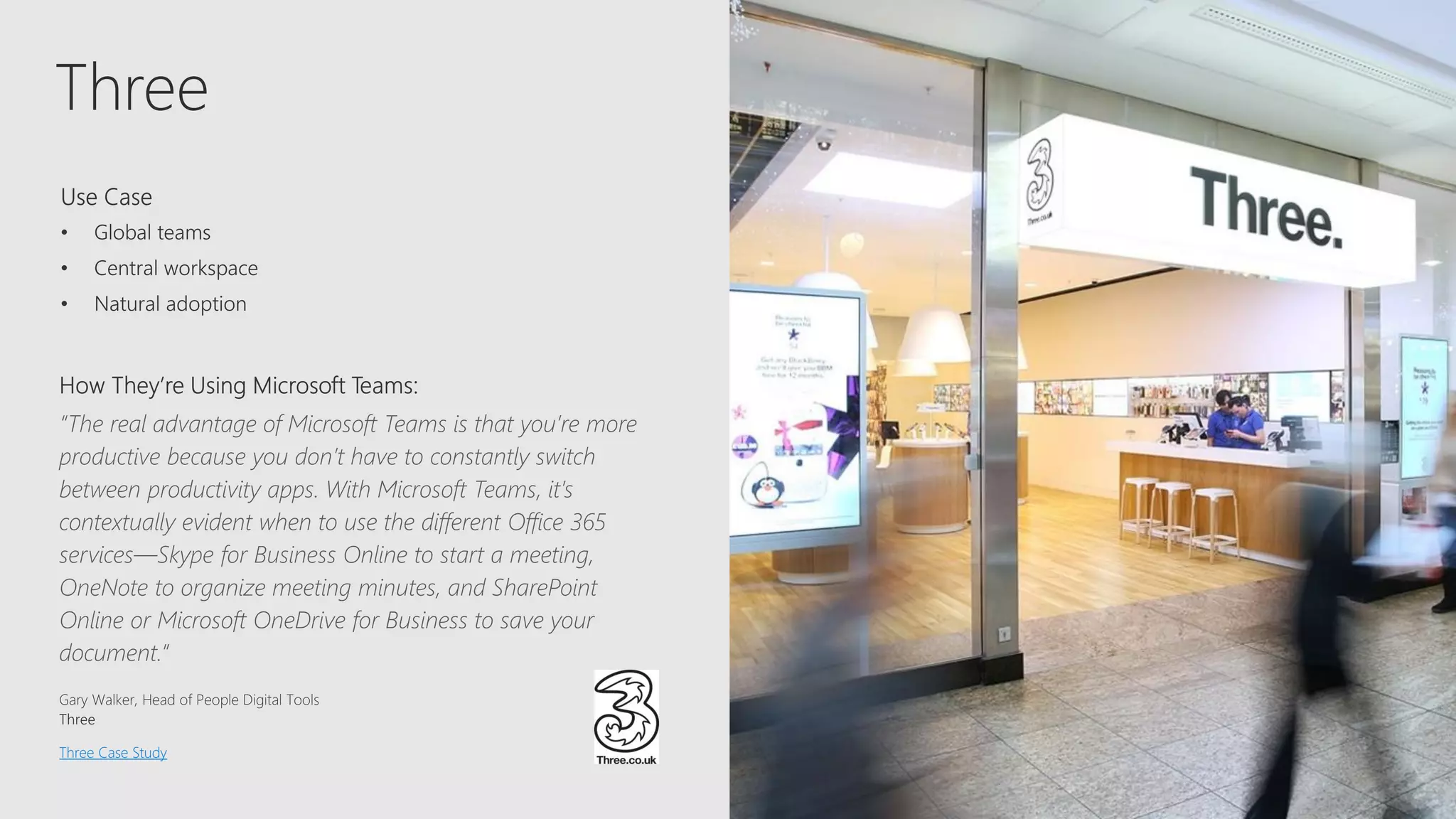 Three
“The real advantage of Microsoft Teams is that you’re more
productive because you don’t have to constantly switch
between productivity apps. With Microsoft Teams, it’s
contextually evident when to use the different Office 365
services—Skype for Business Online to start a meeting,
OneNote to organize meeting minutes, and SharePoint
Online or Microsoft OneDrive for Business to save your
document.”
Three Case Study
 