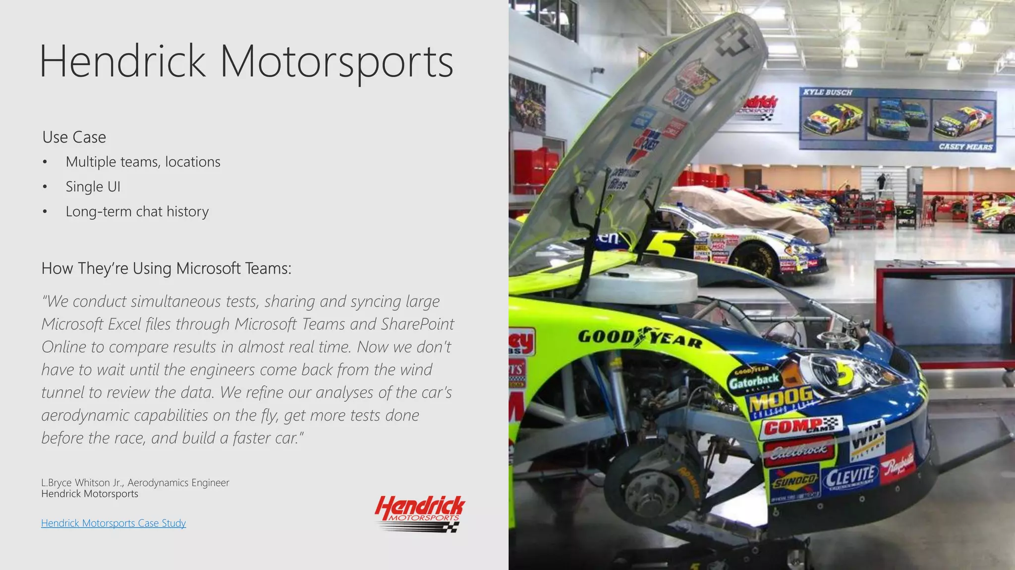 Hendrick Motorsports
“We conduct simultaneous tests, sharing and syncing large
Microsoft Excel files through Microsoft Teams and SharePoint
Online to compare results in almost real time. Now we don’t
have to wait until the engineers come back from the wind
tunnel to review the data. We refine our analyses of the car’s
aerodynamic capabilities on the fly, get more tests done
before the race, and build a faster car.”
L.Bryce Whitson Jr. Aerodynamics Engineer
Hendrick Motorsports Case Study
 