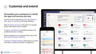 Customize andextend
Personalize your workspace to include
the apps and services you love
Customize your channels by pinning important
files, apps, or dashboard for easy reference
Add 3rd-party services so the team can quickly
access information when needed
Integrate workflows to simplify processes and
accelerate decision-making
Build integrations to existing business apps with
the Teams developer platform
Empower Firstline Workers with tools to succeed
every day, including schedule management
 