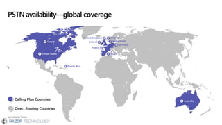 PSTN availability—global coverage
*provided by Telstra
Canada
United States
Puerto Rico
Spain
United Kingdom
Ireland
France
Belgium
Netherlands
Germany
Australia
Calling Plan Countries
Direct Routing Countries
 