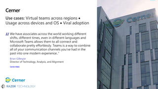 Cerner
Use cases: Virtual teams across regions 
Usage across devices and OS  Viral adoption
We have associates across the world working different
shifts, different times, even in different languages and
Microsoft Teams allows them to all connect and
collaborate pretty effortlessly. Teams is a way to combine
all of your communication channels you’ve had in the
past into one modern experience..”
Brian Gillespie
Director of Technology, Analysis, and Alignment
Cerner Video
 
