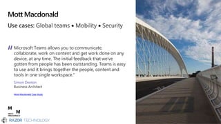 Mott Macdonald
Use cases: Global teams  Mobility  Security
Microsoft Teams allows you to communicate,
collaborate, work on content and get work done on any
device, at any time. The initial feedback that we’ve
gotten from people has been outstanding. Teams is easy
to use and it brings together the people, content and
tools in one single workspace.”
Simon Denton
Business Architect
Mott Macdonald Case Study
 