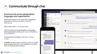 Communicate through chat
Communicate across geographies,
languages and organizations
Share information in an open and transparent
way with threaded, persistent channel
discussions
Stay in sync with 1:1 or group chats
Communicate across geographies, languages,
and organizations with guest access, federation,
and translation
Humanize the workplace with gifs, stickers,
emojis
Available across mobile, desktop, browser, and a
wide range of devices, from headsets to Surface
Hub to meeting room devices
 