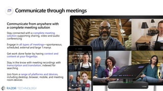 Communicate through meetings
Communicate from anywhere with
a complete meeting solution
Stay connected with a complete meeting
solution supporting sharing, video and audio
conferencing
Engage in all types of meetings—spontaneous,
scheduled, external and large 1:manys
Get work done faster by having context and
content at your fingertips
Stay in the know with meeting recordings with
transcription and translation, indexed for
searching
Join from a range of platforms and devices,
including desktop, browser, mobile, and meeting
room devices
 