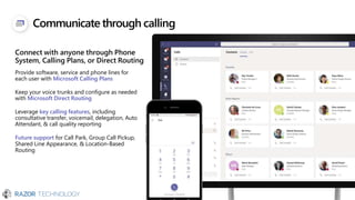Communicate through calling
Connect with anyone through Phone
System, Calling Plans, or Direct Routing
Provide software, service and phone lines for
each user with Microsoft Calling Plans
Keep your voice trunks and configure as needed
with Microsoft Direct Routing
Leverage key calling features, including
consultative transfer, voicemail, delegation, Auto
Attendant, & call quality reporting
Future support for Call Park, Group Call Pickup,
Shared Line Appearance, & Location-Based
Routing
15551234567
 