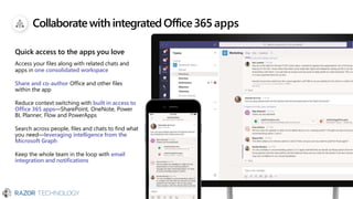 Collaborate with integratedOffice365 apps
Quick access to the apps you love
Access your files along with related chats and
apps in one consolidated workspace
Share and co-author Office and other files
within the app
Reduce context switching with built in access to
Office 365 apps—SharePoint, OneNote, Power
BI, Planner, Flow and PowerApps
Search across people, files and chats to find what
you need—leveraging intelligence from the
Microsoft Graph
Keep the whole team in the loop with email
integration and notifications
 
