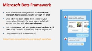 Microsoft Bots Framework
 Build and connect intelligent bots to interact with
Microsoft Teams users naturally through 1:1 chat
 Once a bot has been added it will appear in your
conversation history in the same way as a chat with
another user, but with a hexagonal avatar.
 Your bot can send rich text, pictures and cards to a 1:1
chat. Users can send rich text and pictures to your bot.
 Using the Microsoft Bot Framework
https://msdn.microsoft.com/en-us/microsoft-teams/bots
 