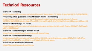 Technical Ressources
Microsoft Teams Help
https://support.office.com/en-us/article/Microsoft-Teams-Help-23156c0c-2c6e-49dd-8b7b-7c564b76508c
Frequently asked questions about Microsoft Teams – Admin Help
https://support.office.com/en-us/article/Frequently-asked-questions-about-Microsoft-Teams-
%25E2%2580%2593-Admin-Help-05cbe533-2181-4e95-a4b0-52cd7695fafc?ui=en-US&rs=en-US&ad=US
Administrator Settings for Teams
https://support.office.com/en-us/article/Administrator-settings-for-Microsoft-Teams-3966a3f5-7e0f-4ea9-
a402-41888f455ba2
Microsoft Teams Developer Preview MSDN
https://msdn.microsoft.com/en-us/microsoft-teams/index
Microsoft Teams Network Settings
https://support.office.com/en-us/article/Office-365-URLs-and-IP-address-ranges-8548a211-3fe7-47cb-
abb1-355ea5aa88a2?ui=en-US&rs=en-US&ad=US#bkmk_teams
Microsoft Bot Framework Overview
https://docs.botframework.com/en-us/
20
 