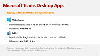 Microsoft Teams Desktop Apps
https://teams.microsoft.com/downloads
Windows
 Downloadable installers in 32-bit and 64-bit for Windows (~69 Mb)
 OS version: Windows 7+
Mac
 Downloadable .dmg installation file for Mac computers (~72 Mb)
 OS version: Mac OSX 10.10+
IT admins can choose their preferred method to distribute the installation files to machines in
their organization. Auto managed update process.
4
 