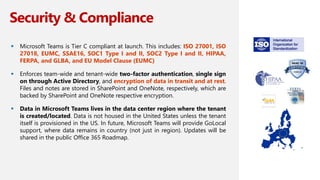 Security & Compliance
 Microsoft Teams is Tier C compliant at launch. This includes: ISO 27001, ISO
27018, EUMC, SSAE16, SOC1 Type I and II, SOC2 Type I and II, HIPAA,
FERPA, and GLBA, and EU Model Clause (EUMC)
 Enforces team-wide and tenant-wide two-factor authentication, single sign
on through Active Directory, and encryption of data in transit and at rest.
Files and notes are stored in SharePoint and OneNote, respectively, which are
backed by SharePoint and OneNote respective encryption.
 Data in Microsoft Teams lives in the data center region where the tenant
is created/located. Data is not housed in the United States unless the tenant
itself is provisioned in the US. In future, Microsoft Teams will provide GoLocal
support, where data remains in country (not just in region). Updates will be
shared in the public Office 365 Roadmap.
7
 