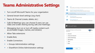 Teams Administrative Settings
 Turn on/off Microsoft Teams for your organization
 General tenant-level settings (org chart)
 Teams & Channel (create, delete, etc.)
 Calls & Meetings (you can choose if users can use
video and screen sharing during calls and meetings)
 Messaging (turn on or turn off media content such
as animated images, memes, and stickers)
 Allow Tabs extensions
 Enable Bots
 Enable Connectors
 + Groups Administration settings
 + SharePoint Online Administration settings
8
 
