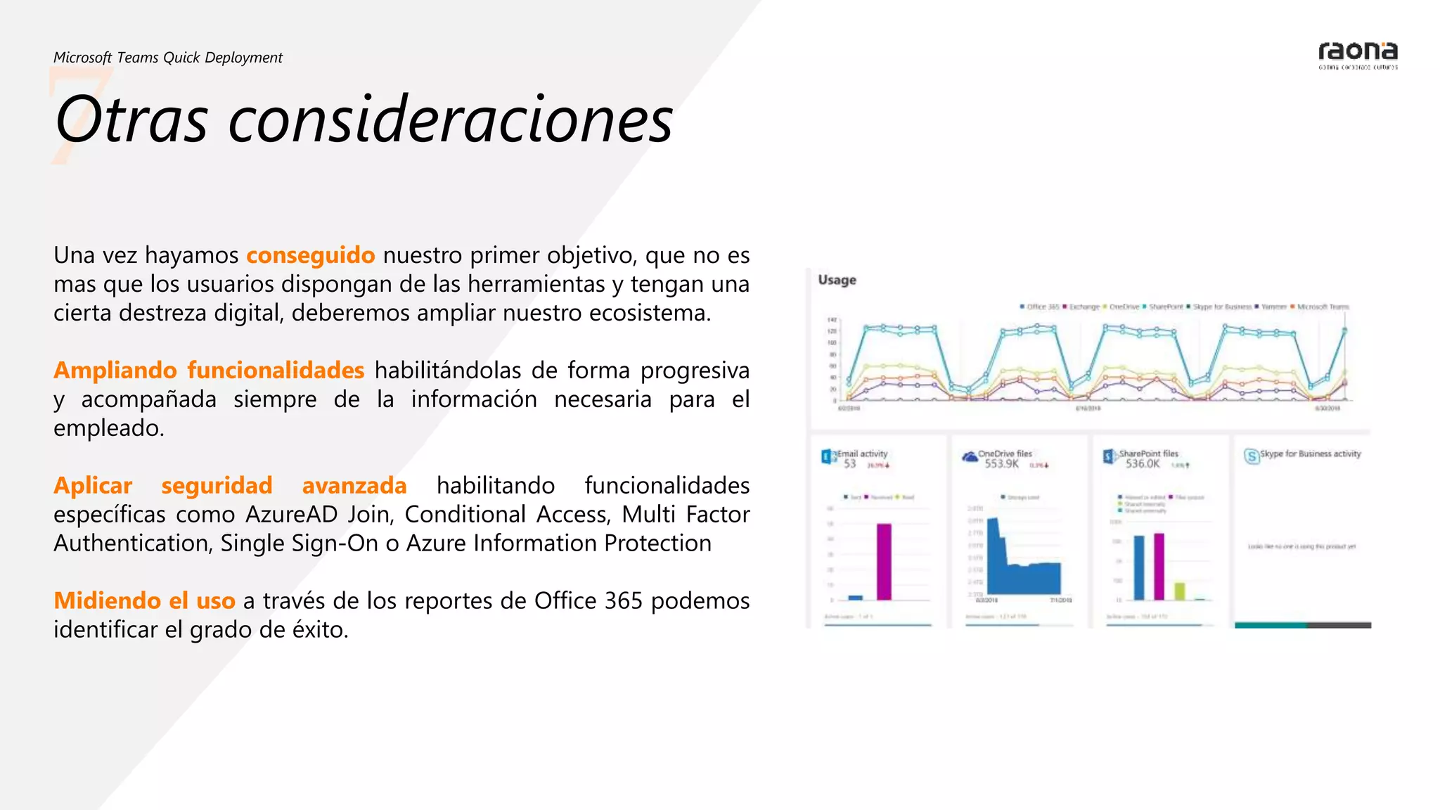 7
Microsoft Teams Quick Deployment
Otras consideraciones
Una vez hayamos conseguido nuestro primer objetivo, que no es
mas que los usuarios dispongan de las herramientas y tengan una
cierta destreza digital, deberemos ampliar nuestro ecosistema.
Ampliando funcionalidades habilitándolas de forma progresiva
y acompañada siempre de la información necesaria para el
empleado.
Aplicar seguridad avanzada habilitando funcionalidades
específicas como AzureAD Join, Conditional Access, Multi Factor
Authentication, Single Sign-On o Azure Information Protection
Midiendo el uso a través de los reportes de Office 365 podemos
identificar el grado de éxito.
 