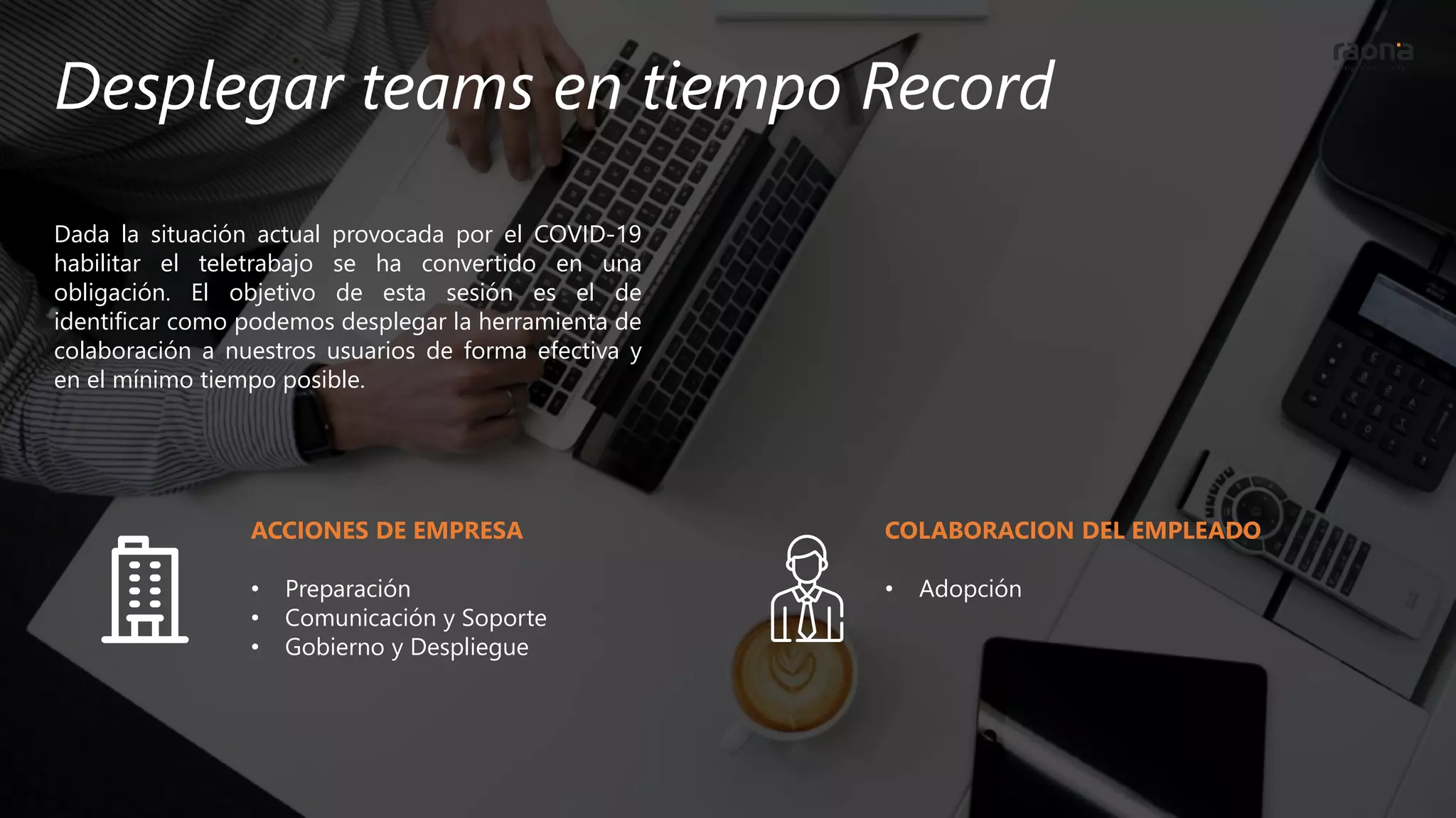 Desplegar teams en tiempo Record
Dada la situación actual provocada por el COVID-19
habilitar el teletrabajo se ha convertido en una
obligación. El objetivo de esta sesión es el de
identificar como podemos desplegar la herramienta de
colaboración a nuestros usuarios de forma efectiva y
en el mínimo tiempo posible.
ACCIONES DE EMPRESA
• Preparación
• Comunicación y Soporte
• Gobierno y Despliegue
COLABORACION DEL EMPLEADO
• Adopción
 