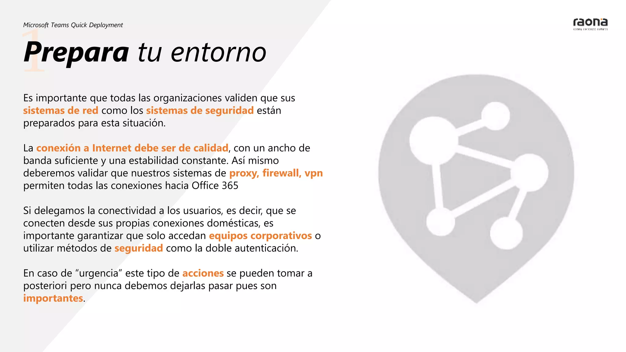 1
Microsoft Teams Quick Deployment
Es importante que todas las organizaciones validen que sus
sistemas de red como los sistemas de seguridad están
preparados para esta situación.
La conexión a Internet debe ser de calidad, con un ancho de
banda suficiente y una estabilidad constante. Así mismo
deberemos validar que nuestros sistemas de proxy, firewall, vpn
permiten todas las conexiones hacia Office 365
Si delegamos la conectividad a los usuarios, es decir, que se
conecten desde sus propias conexiones domésticas, es
importante garantizar que solo accedan equipos corporativos o
utilizar métodos de seguridad como la doble autenticación.
En caso de “urgencia” este tipo de acciones se pueden tomar a
posteriori pero nunca debemos dejarlas pasar pues son
importantes.
Prepara tu entorno
 