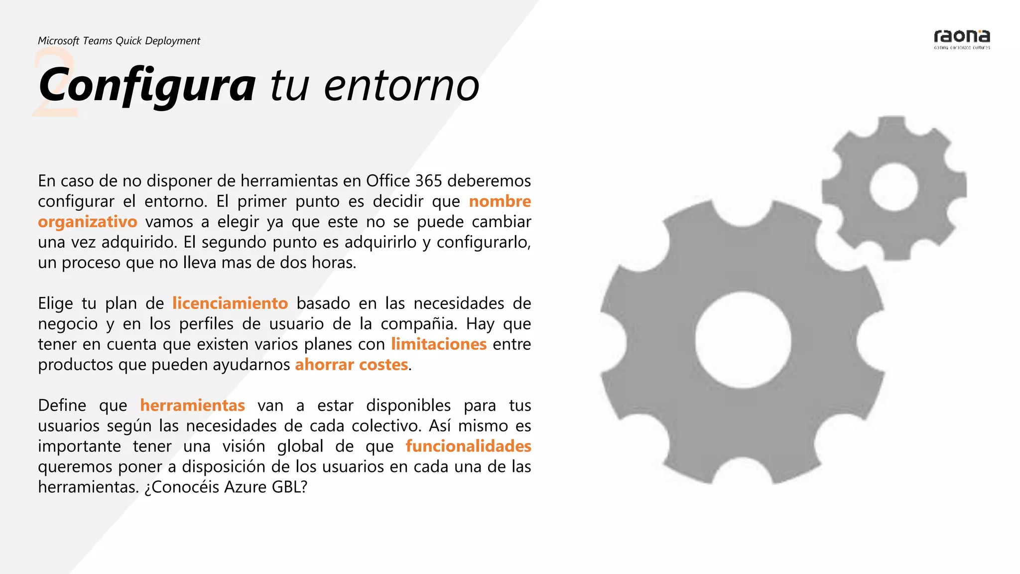 2
Microsoft Teams Quick Deployment
Configura tu entorno
En caso de no disponer de herramientas en Office 365 deberemos
configurar el entorno. El primer punto es decidir que nombre
organizativo vamos a elegir ya que este no se puede cambiar
una vez adquirido. El segundo punto es adquirirlo y configurarlo,
un proceso que no lleva mas de dos horas.
Elige tu plan de licenciamiento basado en las necesidades de
negocio y en los perfiles de usuario de la compañia. Hay que
tener en cuenta que existen varios planes con limitaciones entre
productos que pueden ayudarnos ahorrar costes.
Define que herramientas van a estar disponibles para tus
usuarios según las necesidades de cada colectivo. Así mismo es
importante tener una visión global de que funcionalidades
queremos poner a disposición de los usuarios en cada una de las
herramientas. ¿Conocéis Azure GBL?
 