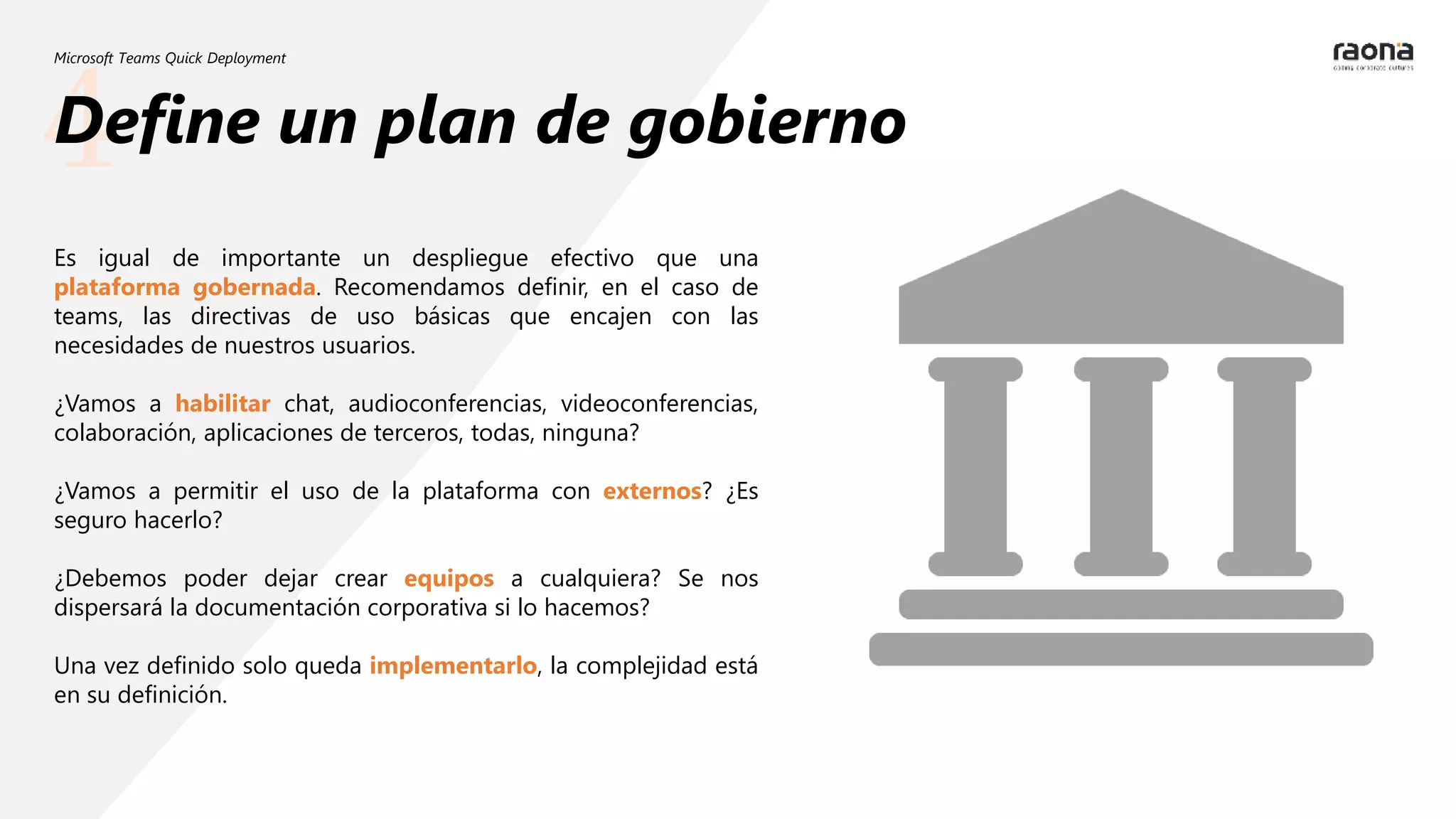4
Microsoft Teams Quick Deployment
Define un plan de gobierno
Es igual de importante un despliegue efectivo que una
plataforma gobernada. Recomendamos definir, en el caso de
teams, las directivas de uso básicas que encajen con las
necesidades de nuestros usuarios.
¿Vamos a habilitar chat, audioconferencias, videoconferencias,
colaboración, aplicaciones de terceros, todas, ninguna?
¿Vamos a permitir el uso de la plataforma con externos? ¿Es
seguro hacerlo?
¿Debemos poder dejar crear equipos a cualquiera? Se nos
dispersará la documentación corporativa si lo hacemos?
Una vez definido solo queda implementarlo, la complejidad está
en su definición.
 