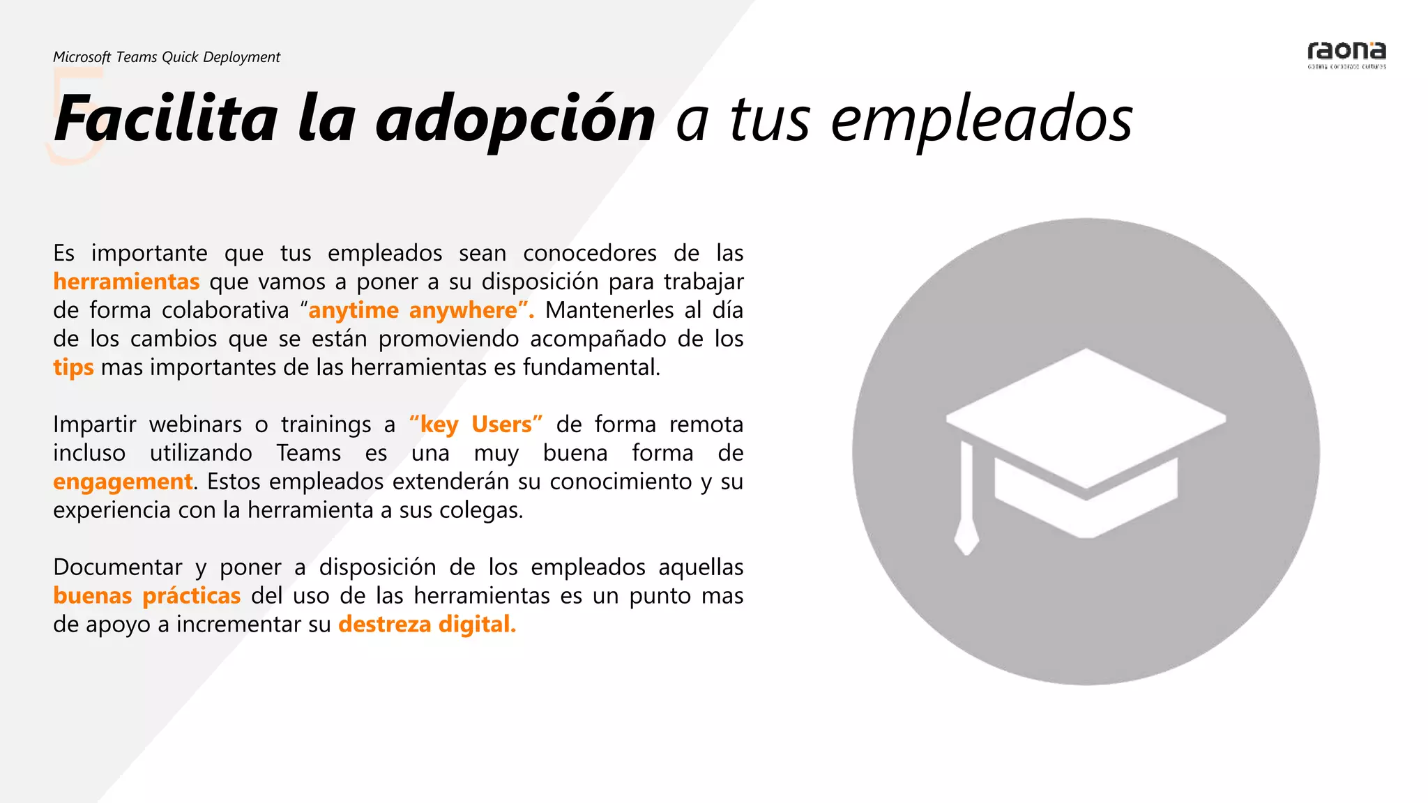 5
Microsoft Teams Quick Deployment
Facilita la adopción a tus empleados
Es importante que tus empleados sean conocedores de las
herramientas que vamos a poner a su disposición para trabajar
de forma colaborativa “anytime anywhere”. Mantenerles al día
de los cambios que se están promoviendo acompañado de los
tips mas importantes de las herramientas es fundamental.
Impartir webinars o trainings a “key Users” de forma remota
incluso utilizando Teams es una muy buena forma de
engagement. Estos empleados extenderán su conocimiento y su
experiencia con la herramienta a sus colegas.
Documentar y poner a disposición de los empleados aquellas
buenas prácticas del uso de las herramientas es un punto mas
de apoyo a incrementar su destreza digital.
 