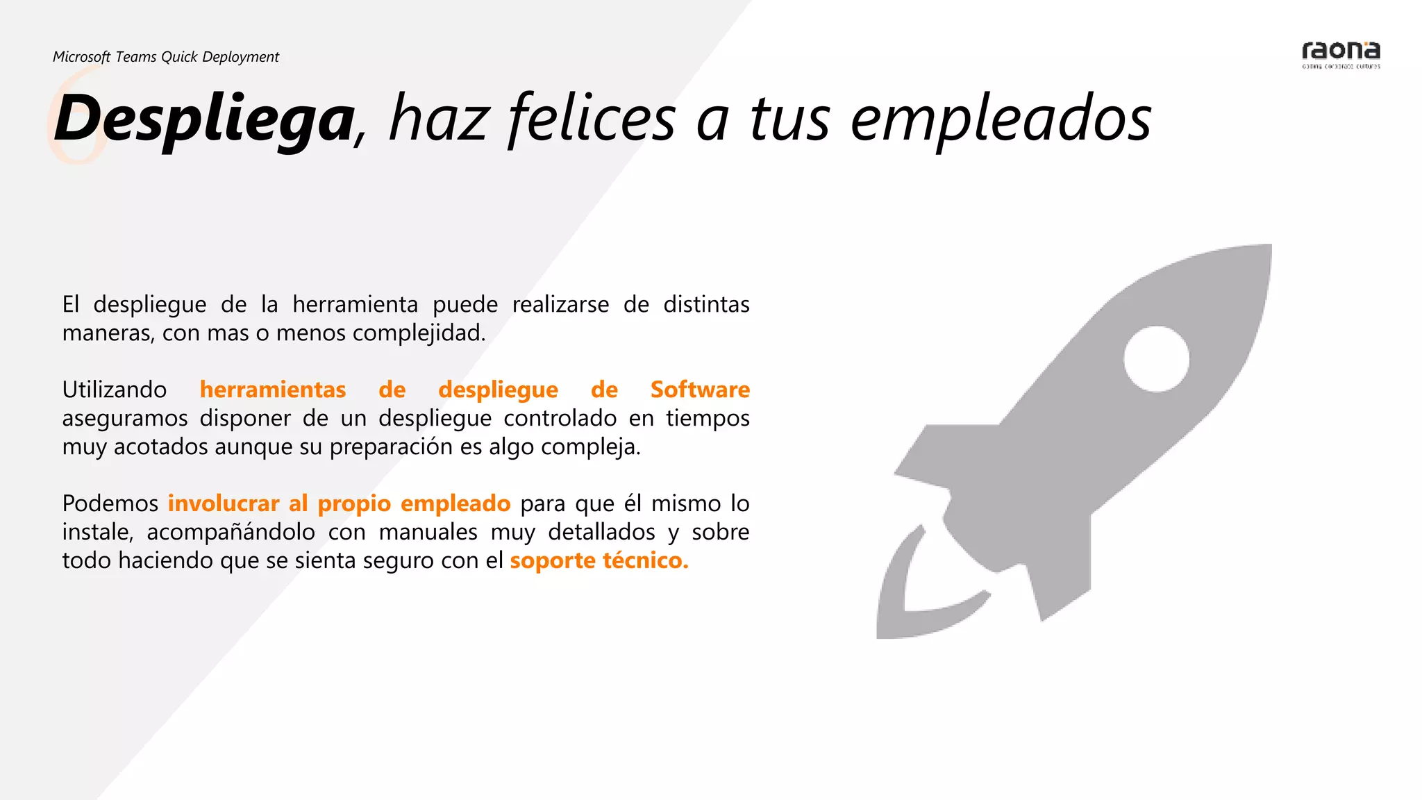6
Microsoft Teams Quick Deployment
Despliega, haz felices a tus empleados
El despliegue de la herramienta puede realizarse de distintas
maneras, con mas o menos complejidad.
Utilizando herramientas de despliegue de Software
aseguramos disponer de un despliegue controlado en tiempos
muy acotados aunque su preparación es algo compleja.
Podemos involucrar al propio empleado para que él mismo lo
instale, acompañándolo con manuales muy detallados y sobre
todo haciendo que se sienta seguro con el soporte técnico.
 