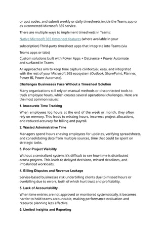or cost codes, and submit weekly or daily timesheets inside the Teams app or
as a connected Microsoft 365 service.
There are multiple ways to implement timesheets in Teams:
Native Microsoft 365 timesheet features (where available in your
subscription) Third-party timesheet apps that integrate into Teams (via
Teams apps or tabs)
Custom solutions built with Power Apps + Dataverse + Power Automate
and surfaced in Teams
All approaches aim to keep time capture contextual, easy, and integrated
with the rest of your Microsoft 365 ecosystem (Outlook, SharePoint, Planner,
Power BI, Power Automate).
Challenges Businesses Face Without a Timesheet Solution
Many organizations still rely on manual methods or disconnected tools to
track employee hours, which creates several operational challenges. Here are
the most common issues:
1. Inaccurate Time Tracking
When employees log hours at the end of the week or month, they often
rely on memory. This leads to missing hours, incorrect project allocations,
and reduced accuracy for billing and payroll.
2. Wasted Administrative Time
Managers spend hours chasing employees for updates, verifying spreadsheets,
and consolidating data from multiple sources, time that could be spent on
strategic tasks.
3. Poor Project Visibility
Without a centralized system, it’s difficult to see how time is distributed
across projects. This leads to delayed decisions, missed deadlines, and
imbalanced workloads.
4. Billing Disputes and Revenue Leakage
Service-based businesses risk underbilling clients due to missed hours or
overbilling due to errors, both of which hurt trust and profitability.
5. Lack of Accountability
When time entries are not approved or monitored systematically, it becomes
harder to hold teams accountable, making performance evaluation and
resource planning less effective.
6. Limited Insights and Reporting
 