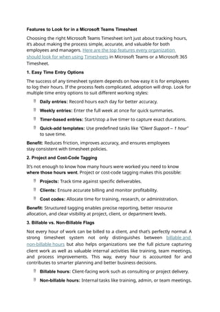 Features to Look for in a Microsoft Teams Timesheet
Choosing the right Microsoft Teams Timesheet isn’t just about tracking hours,
it’s about making the process simple, accurate, and valuable for both
employees and managers. Here are the top features every organization
should look for when using Timesheets in Microsoft Teams or a Microsoft 365
Timesheet.
1. Easy Time Entry Options
The success of any timesheet system depends on how easy it is for employees
to log their hours. If the process feels complicated, adoption will drop. Look for
multiple time entry options to suit different working styles:
 Daily entries: Record hours each day for better accuracy.
 Weekly entries: Enter the full week at once for quick summaries.
 Timer-based entries: Start/stop a live timer to capture exact durations.
 Quick-add templates: Use predefined tasks like “Client Support – 1 hour”
to save time.
Benefit: Reduces friction, improves accuracy, and ensures employees
stay consistent with timesheet policies.
2. Project and Cost-Code Tagging
It’s not enough to know how many hours were worked you need to know
where those hours went. Project or cost-code tagging makes this possible:
 Projects: Track time against specific deliverables.
 Clients: Ensure accurate billing and monitor profitability.
 Cost codes: Allocate time for training, research, or administration.
Benefit: Structured tagging enables precise reporting, better resource
allocation, and clear visibility at project, client, or department levels.
3. Billable vs. Non-Billable Flags
Not every hour of work can be billed to a client, and that’s perfectly normal. A
strong timesheet system not only distinguishes between billable and
non-billable hours but also helps organizations see the full picture capturing
client work as well as valuable internal activities like training, team meetings,
and process improvements. This way, every hour is accounted for and
contributes to smarter planning and better business decisions.
 Billable hours: Client-facing work such as consulting or project delivery.
 Non-billable hours: Internal tasks like training, admin, or team meetings.
 