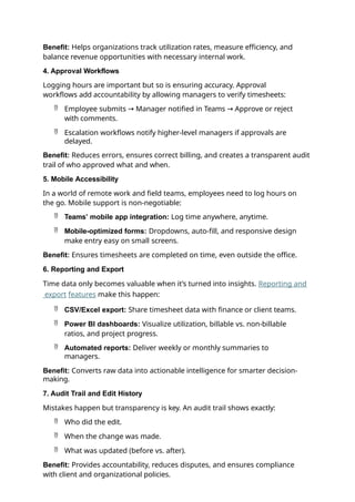 Benefit: Helps organizations track utilization rates, measure efficiency, and
balance revenue opportunities with necessary internal work.
4. Approval Workflows
Logging hours are important but so is ensuring accuracy. Approval
workflows add accountability by allowing managers to verify timesheets:
 Employee submits → Manager notified in Teams → Approve or reject
with comments.
 Escalation workflows notify higher-level managers if approvals are
delayed.
Benefit: Reduces errors, ensures correct billing, and creates a transparent audit
trail of who approved what and when.
5. Mobile Accessibility
In a world of remote work and field teams, employees need to log hours on
the go. Mobile support is non-negotiable:
 Teams’ mobile app integration: Log time anywhere, anytime.
 Mobile-optimized forms: Dropdowns, auto-fill, and responsive design
make entry easy on small screens.
Benefit: Ensures timesheets are completed on time, even outside the office.
6. Reporting and Export
Time data only becomes valuable when it’s turned into insights. Reporting and
export features make this happen:
 CSV/Excel export: Share timesheet data with finance or client teams.
 Power BI dashboards: Visualize utilization, billable vs. non-billable
ratios, and project progress.
 Automated reports: Deliver weekly or monthly summaries to
managers.
Benefit: Converts raw data into actionable intelligence for smarter decision-
making.
7. Audit Trail and Edit History
Mistakes happen but transparency is key. An audit trail shows exactly:
 Who did the edit.
 When the change was made.
 What was updated (before vs. after).
Benefit: Provides accountability, reduces disputes, and ensures compliance
with client and organizational policies.
 