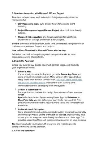8. Seamless Integration with Microsoft 365 and Beyond
Timesheets should never work in isolation. Integration makes them far
more powerful:
 ERP/Accounting tools: Sync billable hours for accurate client
invoicing.
 Project Management apps (Planner, Project, Jira): Link time directly
to tasks.
 Microsoft 365 ecosystem: Use Power Automate for workflows,
SharePoint for storage, and Power BI for analytics.
Benefit: Eliminates duplicate work, saves time, and creates a single source of
truth across operations, finance, and projects.
How to Use a Timesheet in Microsoft Teams step by step
Below is a practical, subscription-agnostic setup that works for most
organizations using Microsoft 365.
9. Decide the Approach
Before you build or buy, decide how much control, speed, and flexibility
your organization needs.
 Simple & fast:
If your priority is quick deployment, go to the Teams App Store and
add a prebuilt timesheet solution. Many vendors offer apps that are
ready to use with minimal configuration. Microsoft Teams Timesheet
are ideal for small businesses that want to start tracking time
immediately without developing their own system.
 Control & customization:
For organizations that want to design their own workflows, a custom
Power
App is the best choice. By connecting Power Apps to Dataverse or
SharePoint lists, you can define your own fields, rules, and UI. This
gives maximum flexibility but requires more setup and some technical
know-how.
 Native Microsoft 365 option:
Some Microsoft 365 subscriptions include built-in timesheet functionality,
often through Project Online or Project for the web. If you already have
access, you can integrate these directly into Teams as a tab or app. This
provides a seamless Microsoft experience but depends on your licensing.
Tip: Always evaluate your budget, IT resources, and reporting needs
before committing to one approach.
2. Create the Data Model
 